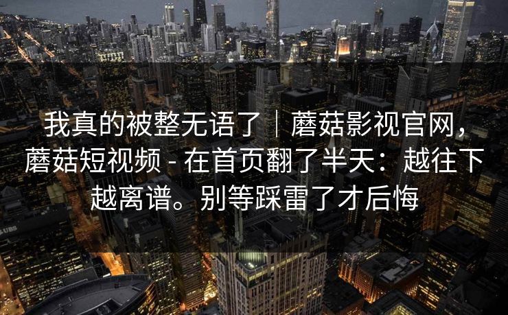 我真的被整无语了｜蘑菇影视官网，蘑菇短视频 - 在首页翻了半天：越往下越离谱。别等踩雷了才后悔