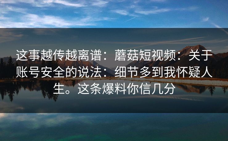 这事越传越离谱：蘑菇短视频：关于账号安全的说法：细节多到我怀疑人生。这条爆料你信几分