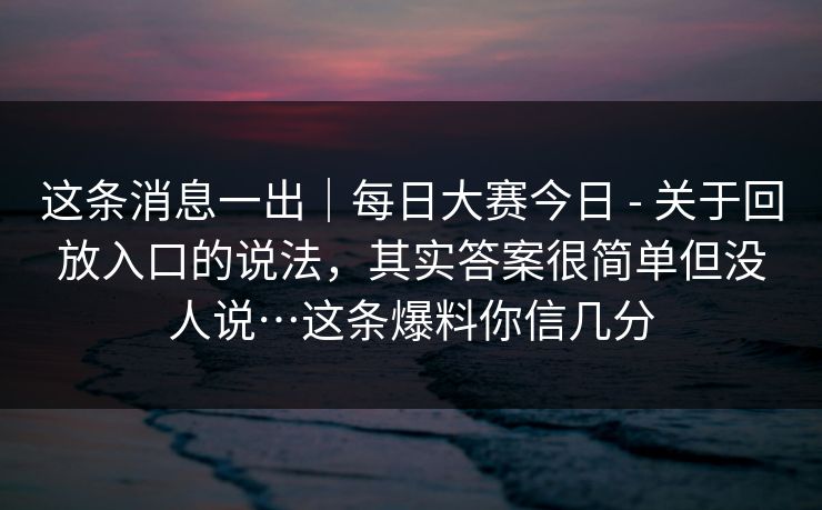 这条消息一出｜每日大赛今日 - 关于回放入口的说法，其实答案很简单但没人说…这条爆料你信几分