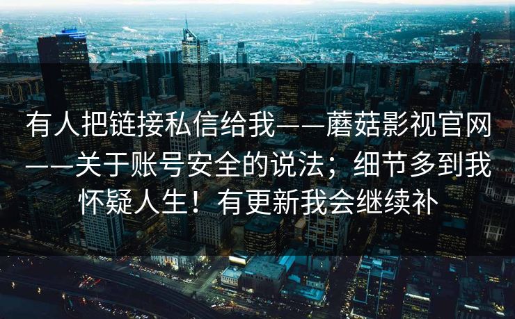 有人把链接私信给我——蘑菇影视官网——关于账号安全的说法；细节多到我怀疑人生！有更新我会继续补