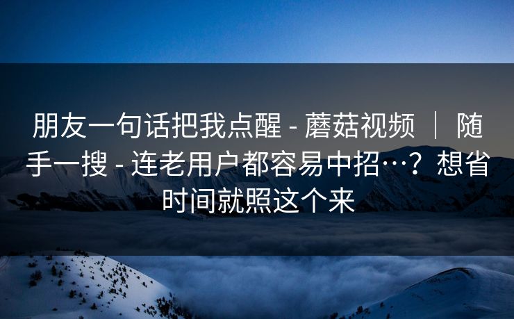 朋友一句话把我点醒 - 蘑菇视频 | 随手一搜 - 连老用户都容易中招…?想省时间就照这个来 朋友一句话把我点醒 - 蘑菇视频 | 随手一搜 - 连老用户都容易中招…?想省时间就照这个来