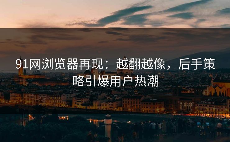91网浏览器再现：越翻越像，后手策略引爆用户热潮