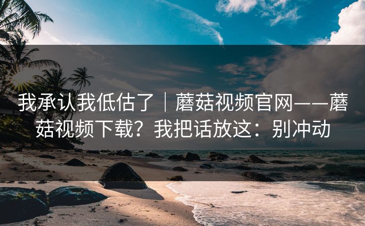 我承认我低估了｜蘑菇视频官网——蘑菇视频下载？我把话放这：别冲动