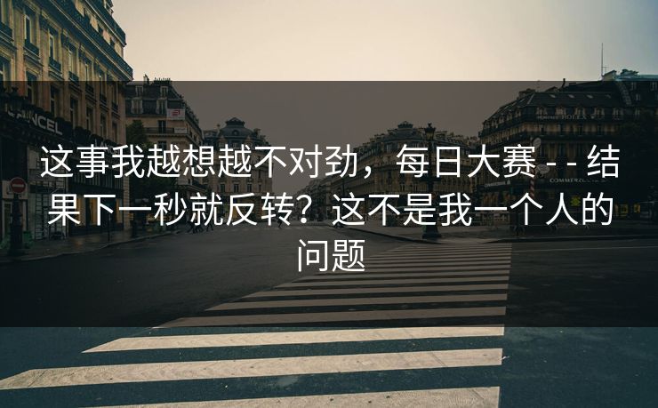 这事我越想越不对劲,每日大赛 - - 结果下一秒就反转?这不是我一个人的问题 这事我越想越不对劲,每日大赛 - - 结果下一秒就反转?这不是我一个人的问题