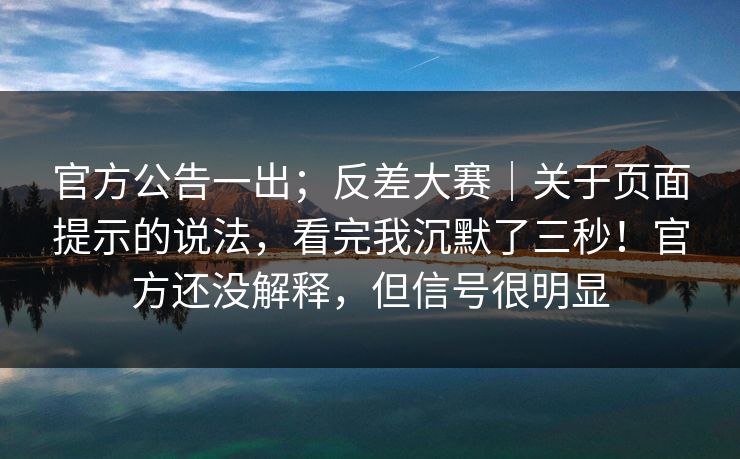 官方公告一出；反差大赛｜关于页面提示的说法，看完我沉默了三秒！官方还没解释，但信号很明显