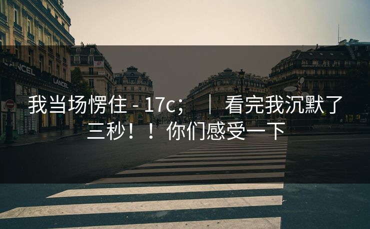我当场愣住 - 17c； ｜ 看完我沉默了三秒！！你们感受一下