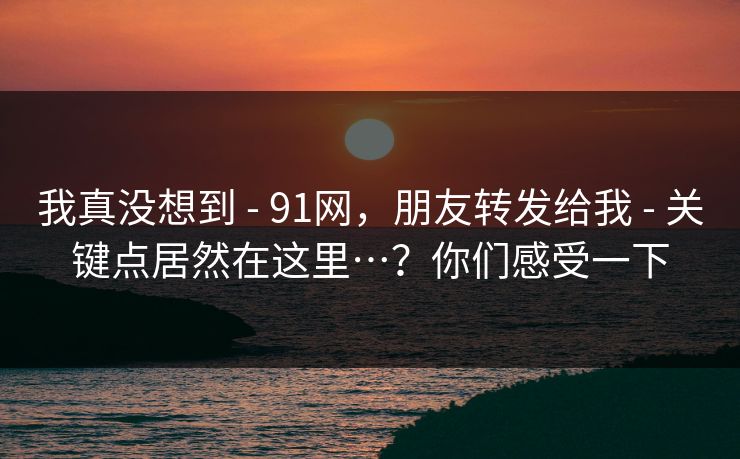 我真没想到 - 91网，朋友转发给我 - 关键点居然在这里…？你们感受一下