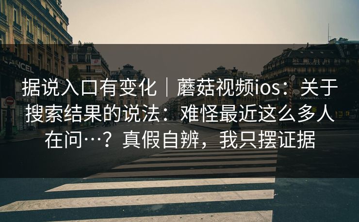 据说入口有变化｜蘑菇视频ios：关于搜索结果的说法：难怪最近这么多人在问…？真假自辨，我只摆证据