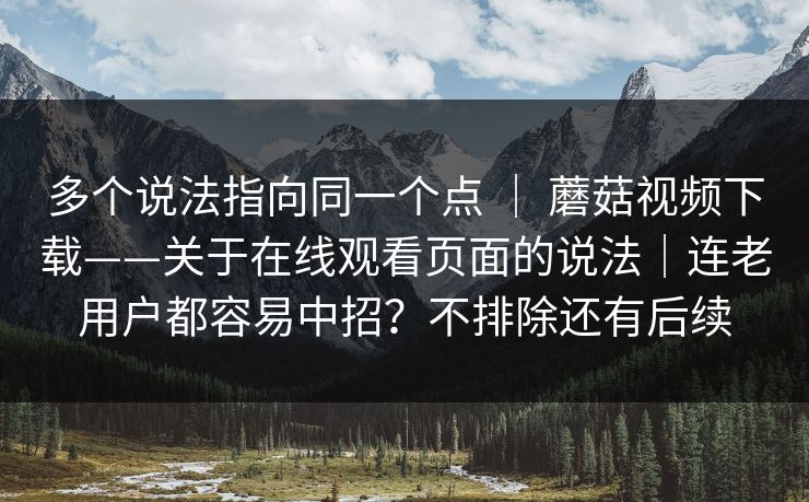 多个说法指向同一个点 ｜ 蘑菇视频下载——关于在线观看页面的说法｜连老用户都容易中招？不排除还有后续