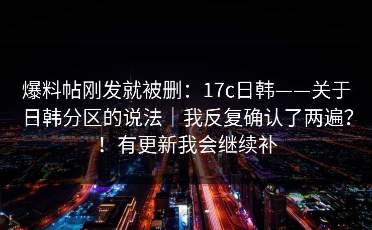爆料帖刚发就被删：17c日韩——关于日韩分区的说法｜我反复确认了两遍？！有更新我会继续补