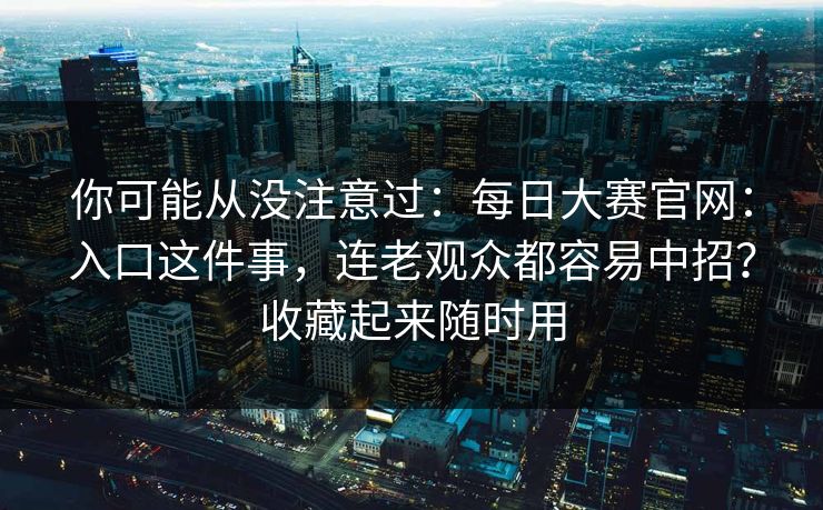你可能从没注意过:每日大赛官网:入口这件事,连老观众都容易中招?收藏起来随时用 你可能从没注意过:每日大赛官网:入口这件事,连老观众都容易中招?收藏起来随时用