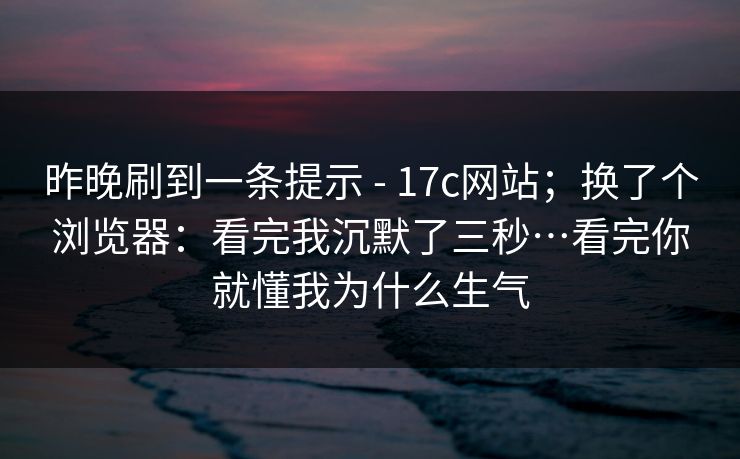 昨晚刷到一条提示 - 17c网站；换了个浏览器：看完我沉默了三秒…看完你就懂我为什么生气