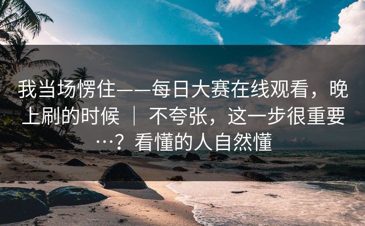 我当场愣住——每日大赛在线观看，晚上刷的时候 ｜ 不夸张，这一步很重要…？看懂的人自然懂