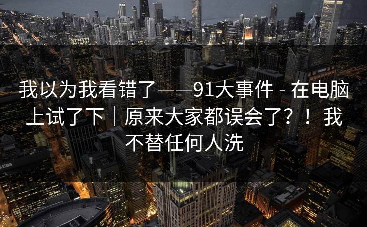 我以为我看错了——91大事件 - 在电脑上试了下｜原来大家都误会了？！我不替任何人洗