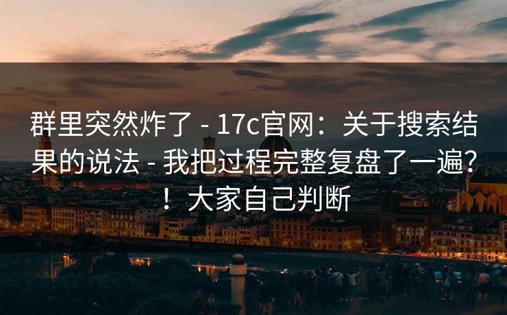 群里突然炸了 - 17c官网：关于搜索结果的说法 - 我把过程完整复盘了一遍？！大家自己判断