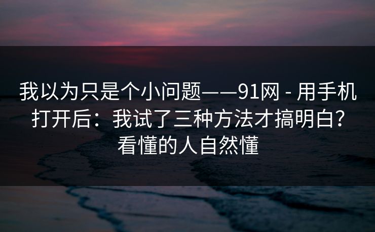 我以为只是个小问题——91网 - 用手机打开后：我试了三种方法才搞明白？看懂的人自然懂