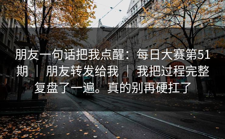 朋友一句话把我点醒：每日大赛第51期 ｜ 朋友转发给我 ｜ 我把过程完整复盘了一遍。真的别再硬扛了