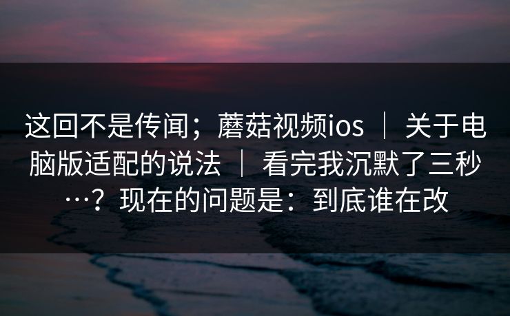 这回不是传闻；蘑菇视频ios ｜ 关于电脑版适配的说法 ｜ 看完我沉默了三秒…？现在的问题是：到底谁在改