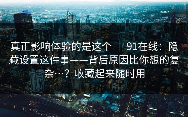 真正影响体验的是这个 ｜ 91在线：隐藏设置这件事——背后原因比你想的复杂…？收藏起来随时用