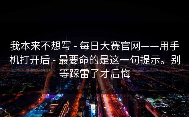 我本来不想写 - 每日大赛官网——用手机打开后 - 最要命的是这一句提示。别等踩雷了才后悔