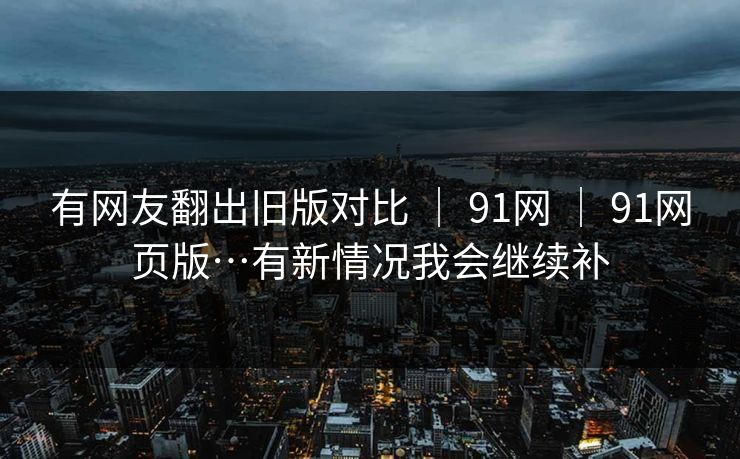 有网友翻出旧版对比 | 91网 | 91网页版…有新情况我会继续补 有网友翻出旧版对比 | 91网 | 91网页版…有新情况我会继续补