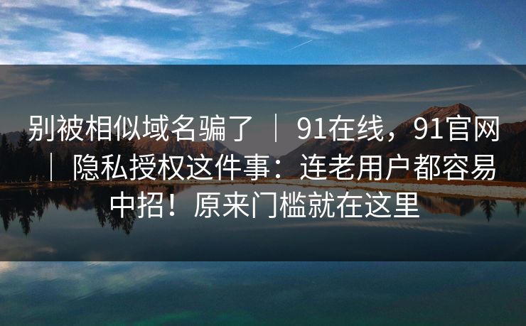别被相似域名骗了 | 91在线,91官网 | 隐私授权这件事:连老用户都容易中招!原来门槛就在这里 别被相似域名骗了 | 91在线,91官网 | 隐私授权这件事:连老用户都容易中招!原来门槛就在这里