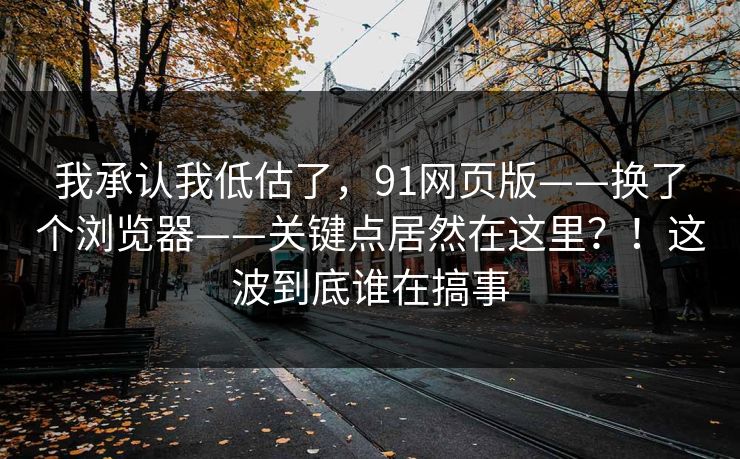 我承认我低估了,91网页版——换了个浏览器——关键点居然在这里?!这波到底谁在搞事 我承认我低估了,91网页版——换了个浏览器——关键点居然在这里?!这波到底谁在搞事
