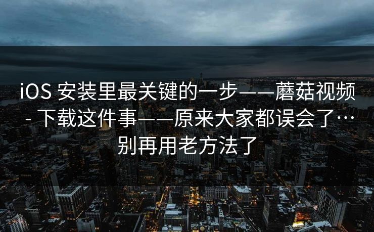 iOS 安装里最关键的一步——蘑菇视频 - 下载这件事——原来大家都误会了…别再用老方法了