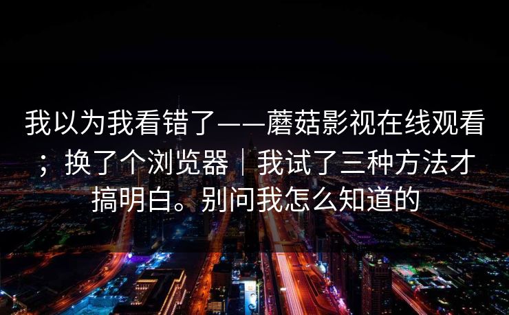 我以为我看错了——蘑菇影视在线观看;换了个浏览器|我试了三种方法才搞明白。别问我怎么知道的 我以为我看错了——蘑菇影视在线观看;换了个浏览器|我试了三种方法才搞明白。别问我怎么知道的
