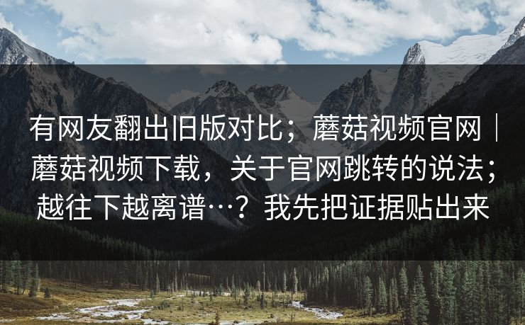 有网友翻出旧版对比;蘑菇视频官网|蘑菇视频下载,关于官网跳转的说法;越往下越离谱…?我先把证据贴出来 有网友翻出旧版对比;蘑菇视频官网|蘑菇视频下载,关于官网跳转的说法;越往下越离谱…?我先把证据贴出来