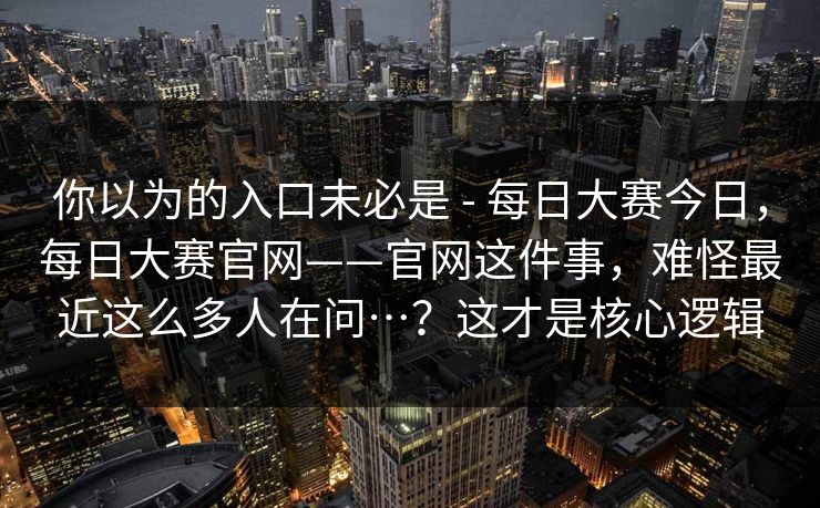 你以为的入口未必是 - 每日大赛今日,每日大赛官网——官网这件事,难怪最近这么多人在问…?这才是核心逻辑 你以为的入口未必是 - 每日大赛今日,每日大赛官网——官网这件事,难怪最近这么多人在问…?这才是核心逻辑