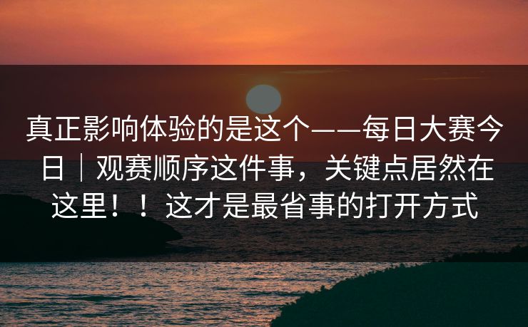 真正影响体验的是这个——每日大赛今日｜观赛顺序这件事，关键点居然在这里！！这才是最省事的打开方式