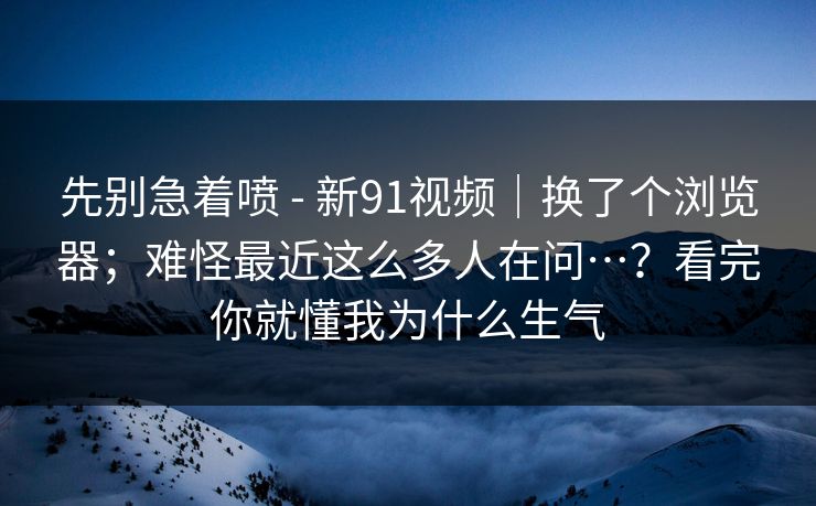 先别急着喷 - 新91视频|换了个浏览器;难怪最近这么多人在问…?看完你就懂我为什么生气 先别急着喷 - 新91视频|换了个浏览器;难怪最近这么多人在问…?看完你就懂我为什么生气
