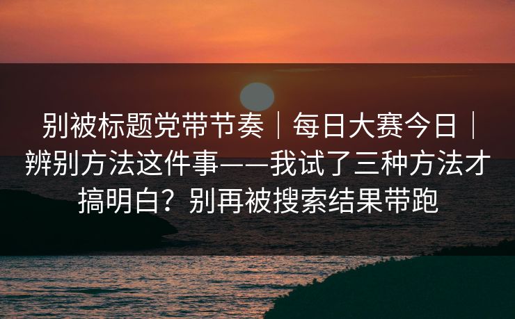 别被标题党带节奏|每日大赛今日|辨别方法这件事——我试了三种方法才搞明白?别再被搜索结果带跑 别被标题党带节奏|每日大赛今日|辨别方法这件事——我试了三种方法才搞明白?别再被搜索结果带跑