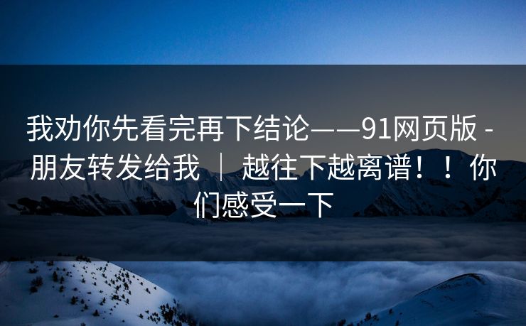 我劝你先看完再下结论——91网页版 - 朋友转发给我 | 越往下越离谱!!你们感受一下 我劝你先看完再下结论——91网页版 - 朋友转发给我 | 越往下越离谱!!你们感受一下