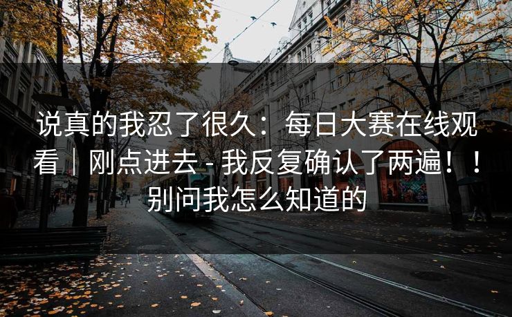 说真的我忍了很久:每日大赛在线观看|刚点进去 - 我反复确认了两遍!!别问我怎么知道的 说真的我忍了很久:每日大赛在线观看|刚点进去 - 我反复确认了两遍!!别问我怎么知道的