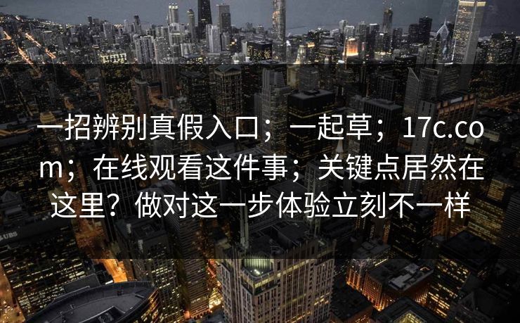 一招辨别真假入口;一起草;17c.com;在线观看这件事;关键点居然在这里?做对这一步体验立刻不一样 一招辨别真假入口;一起草;17c.com;在线观看这件事;关键点居然在这里?做对这一步体验立刻不一样