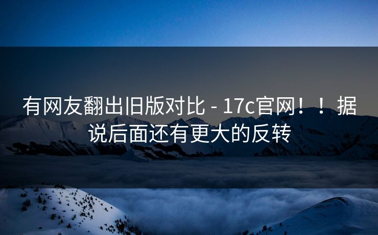 有网友翻出旧版对比 - 17c官网!!据说后面还有更大的反转 有网友翻出旧版对比 - 17c官网!!据说后面还有更大的反转