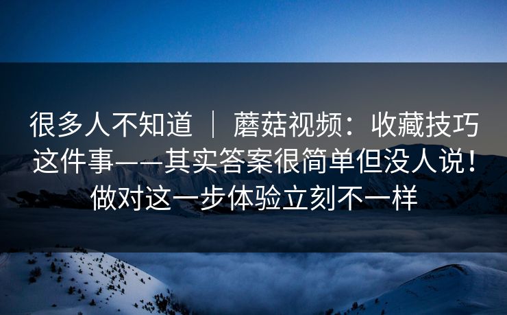 很多人不知道 | 蘑菇视频:收藏技巧这件事——其实答案很简单但没人说!做对这一步体验立刻不一样 很多人不知道 | 蘑菇视频:收藏技巧这件事——其实答案很简单但没人说!做对这一步体验立刻不一样
