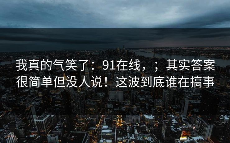 我真的气笑了:91在线,;其实答案很简单但没人说!这波到底谁在搞事 我真的气笑了:91在线,;其实答案很简单但没人说!这波到底谁在搞事