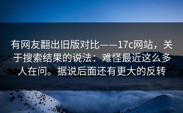 有网友翻出旧版对比——17c网站,关于搜索结果的说法:难怪最近这么多人在问。据说后面还有更大的反转 有网友翻出旧版对比——17c网站,关于搜索结果的说法:难怪最近这么多人在问。据说后面还有更大的反转