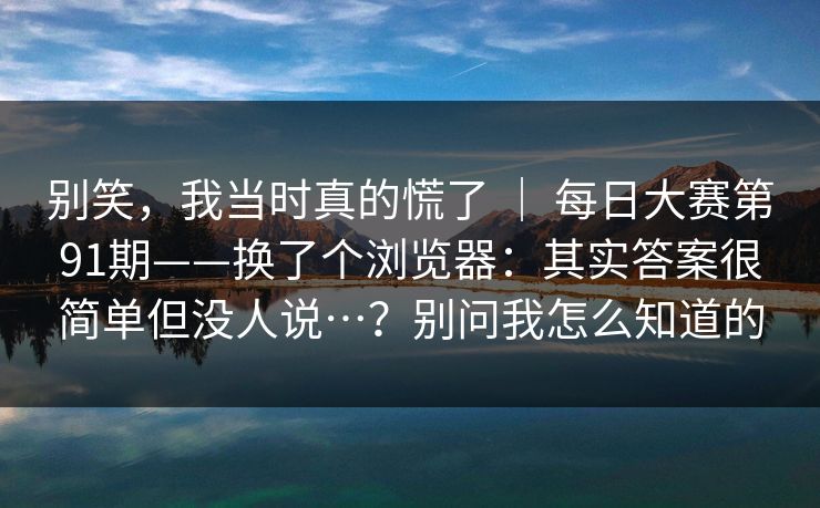 别笑,我当时真的慌了 | 每日大赛第91期——换了个浏览器:其实答案很简单但没人说…?别问我怎么知道的 别笑,我当时真的慌了 | 每日大赛第91期——换了个浏览器:其实答案很简单但没人说…?别问我怎么知道的