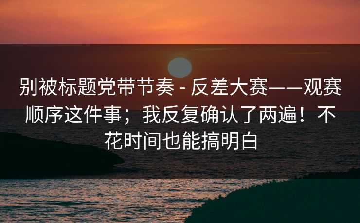 别被标题党带节奏 - 反差大赛——观赛顺序这件事;我反复确认了两遍!不花时间也能搞明白 别被标题党带节奏 - 反差大赛——观赛顺序这件事;我反复确认了两遍!不花时间也能搞明白