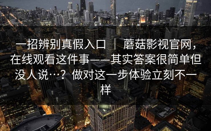 一招辨别真假入口 | 蘑菇影视官网,在线观看这件事——其实答案很简单但没人说…?做对这一步体验立刻不一样 一招辨别真假入口 | 蘑菇影视官网,在线观看这件事——其实答案很简单但没人说…?做对这一步体验立刻不一样